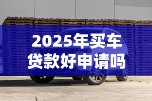 2025年买车贷款好申请吗 最新政策条件和避坑指南全解析