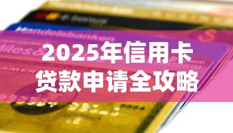 2025年信用卡贷款申请全攻略 最新政策条件与操作流程解析