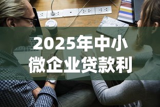 2025年中小微企业贷款利率最新政策解读与优惠申请指南 2025年中小微企业贷款利率最新政策解读与优惠申请指南