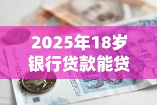 2025年18岁银行贷款能贷多少需要什么条件有哪些正规平台 2025年18岁银行贷款能贷多少需要什么条件有哪些正规平台