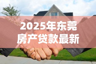 2025年东莞房产贷款最新政策及利率优惠解析 2025年东莞房产贷款最新政策及利率优惠解析