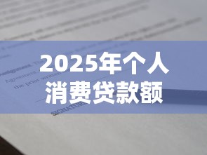 2025年个人消费贷款额度最新政策解读与申请技巧全攻略
