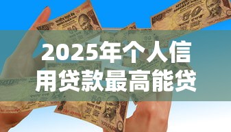 2025年个人信用贷款最高能贷多少额度需要什么条件