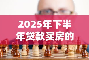 2025年下半年贷款买房的最佳时机和策略现在是入手好时候吗