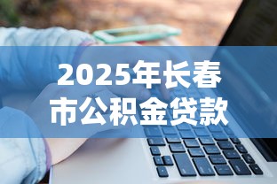 2025年长春市公积金贷款额度计算申请条件流程全解析