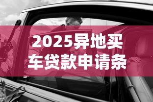 2025异地买车贷款申请条件最新政策详解异地购车能否贷款指南