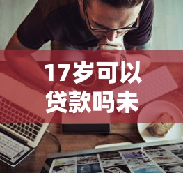17岁可以贷款吗未成年人贷款条件及申请渠道全解析 17岁可以贷款吗未成年人贷款条件及申请渠道全解析