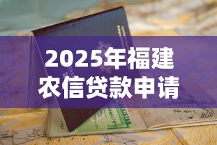 2025年福建农信贷款申请全步骤指南从资格到放款一网打尽 2025年福建农信贷款申请全步骤指南从资格到放款一网打尽