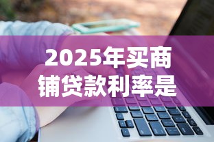 2025年买商铺贷款利率是多少最新各大银行利率详细对比与省钱技巧 2025年买商铺贷款利率是多少最新各大银行利率详细对比与省钱技巧