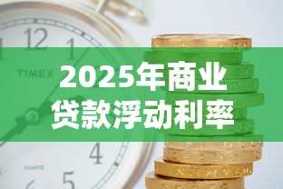 2025年商业贷款浮动利率最新变动解读与计算指南 2025年商业贷款浮动利率最新变动解读与计算指南