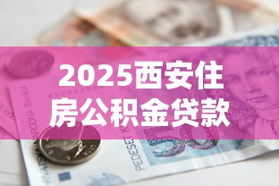 2025西安住房公积金贷款额度查询全攻略轻松掌握你能贷多少钱计算方法